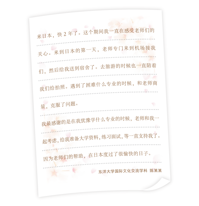 来日本,快2年了。这个期间我一直在感受老师们的关心。来到日本的第一天,老师专门来到机场接我们,然后给我送到宿舍了。去旅游的时候也一直陪着我们给拍照。遇到了困难什么专业的时候,和老师商量,克服了问题。我最感谢的是在我犹豫学什么专业的时候,老师和我一起考虑,给我准备大学资料,练习面试,等一直支持我了。因为老师们的帮助,在日本度过了很愉快的日子。东洋大学国 际文化交流学科　陈某某