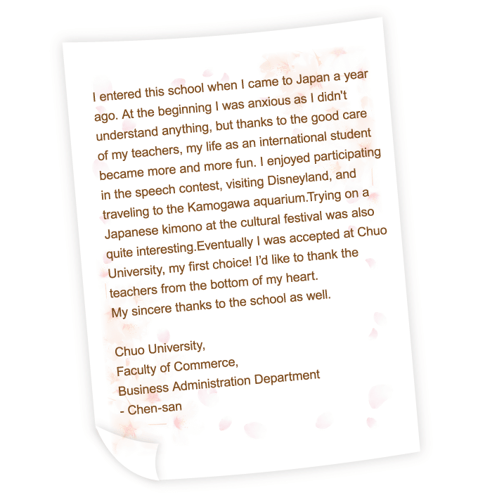 I entered this school when I came to Japan a year ago. At the beginning I was anxious　as I didn't understand anything, but thanks to the good care of my teachers, my life as an international student became more and more fun. I enjoyed participating in the speech contest, visiting Disneyland, and traveling to the Kamogawa aquarium.Trying on a Japanese kimono at the cultural festival was also quite interesting.Eventually I was accepted at Chuo University, my first choice! I’d like to thank the teachers from the bottom of my heart.My sincere thanks to the school as well.
Chuo University,
Faculty of Commerce,
Business Administration Department
- Chen-san