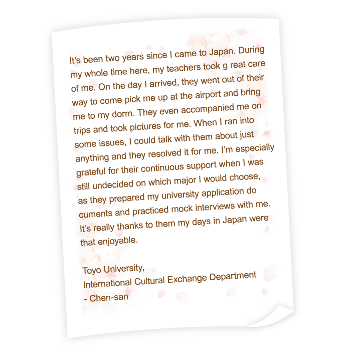 It's been two years since I came to Japan. During my whole time here, my teachers took g reat care of me. On the day I arrived, they went out of their way to come pick me up at the airport and bring me to my dorm. They even accompanied me on trips and took pictures for me. When I ran into some issues, I could talk with them about just anything and they resolved it for me. I’m especially grateful for their continuous support when I was still undecided on which major I would choose, as they prepared my university application do cuments and practiced mock interviews with me. It’s really thanks to them my days in Japan were that enjoyable.
Toyo University,
International Cultural Exchange Department
- Chen-san