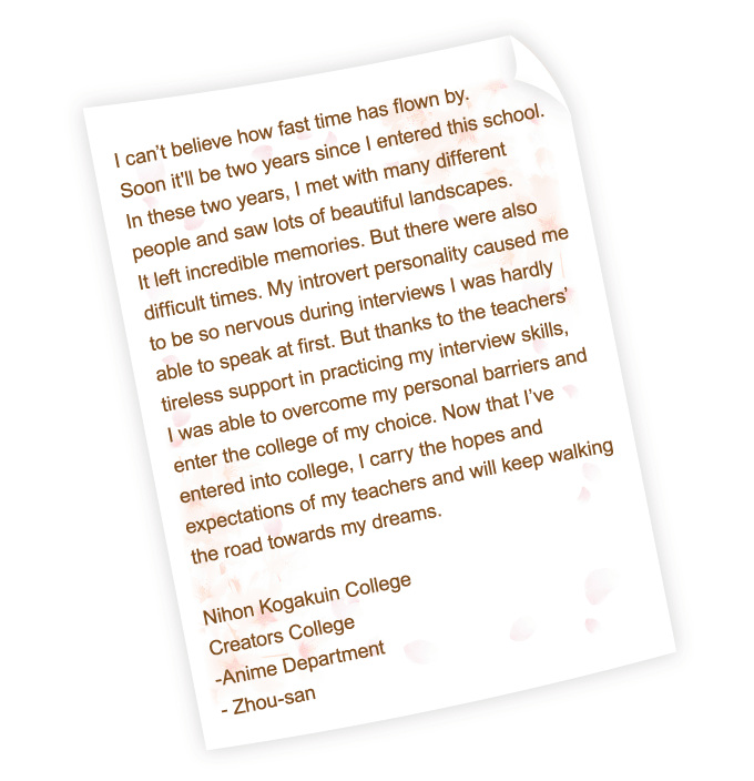 I can’t believe how fast time has flown by. Soon it'll be two years since I entered this school. In these two years, I met with many different people and saw lots of beautiful landscapes. It left incredible memories. But there were also difficult times. My introvert personality caused me to be so nervous during interviews I was hardly able to speak at first. But thanks to the teachers’ tireless support in practicing my interview skills, I was able to overcome my personal barriers and enter the college of my choice. Now that I’ve entered into college, I carry the hopes and expectations of my teachers and will keep walking the road towards my dreams.
Nihon Kogakuin College
Creators College
-Anime Department
- Zhou-san