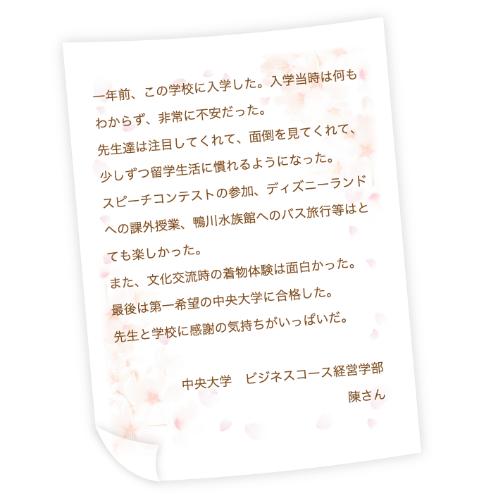 一年前、この学校に入学した。入学当時は何もわからず、非常に不安だった。先生達は注目してくれて、面倒を見てくれて、少しずつ留学生活に慣れるようになった。スピーチコンテストの参加、ディズニーランドへの課外授業、鴨川水族館へのバス旅行等はとても楽しかった。また、文化交流時の着物体験は面白かった。最後は第一希望の中央大学に合格した。先生と学校に感謝の気持ちがいっぱいだ。中央大学　ビジネスコース経営学部　陳さん