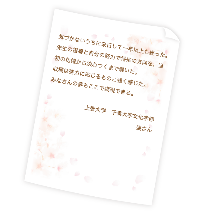 気づかないうちに来日して一年以上も経った。先生の指導と自分の努力で将来の方向を、当初の彷徨から決心つくまで導いた。収穫は努力に応じるものと強く感じた。みなさんの夢もここで実現できる。上智大学　千葉大学文化学部　張さん