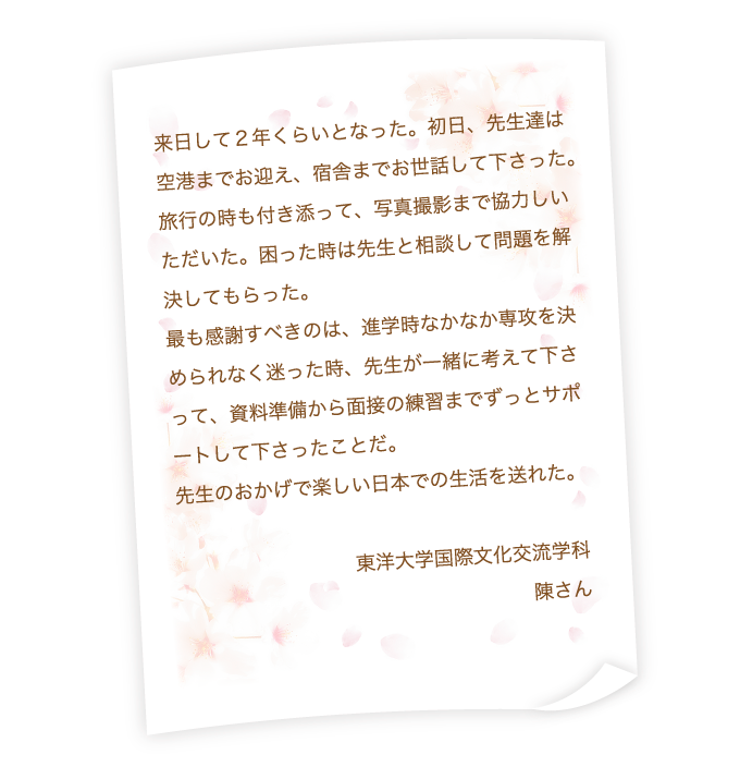 来日して２年くらいとなった。初日、先生達は空港までお迎え、宿舎までお世話して下さった。旅行の時も付き添って、写真撮影まで協力しいただいた。困った時は先生と相談して問題を解決してもらった。最も感謝すべきのは、進学時なかなか専攻を決められなく迷った時、先生が一緒に考えて下さって、資料準備から面接の練習までずっとサポートして下さったことだ。先生のおかげで楽しい日本での生活を送れた。東洋大学国際文化交流学科　陳さん