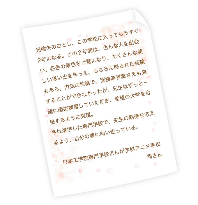 光陰矢のごとし、この学校に入ってもうすぐ2年になる。この２年間は、色んな人を出会い、各色の景色をご覧になり、たくさんな美しい思い出を作った。もちろん怒られた経験もある。内気な性格で、面接時言葉さえも発することができなかったが、先生はずっと一緒に面接練習していただき、希望の大学を合格するように実現。今は進学した専門学校で、先生の期待を応えるよう、自分の夢に向い走っている。日本工学院専門学校まんが学科アニメ専攻　周さん