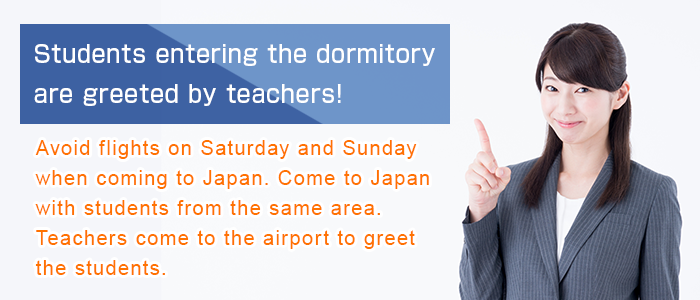 Students entering the dormitory are greeted by teachers! Avoid flights on Saturday and Sunday when coming to Japan. Come to Japan with students from the same area. Teachers come to the airport to greet the students.